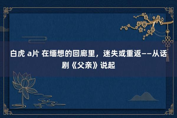 白虎 a片 在缅想的回廊里，迷失或重返——从话剧《父亲》说起