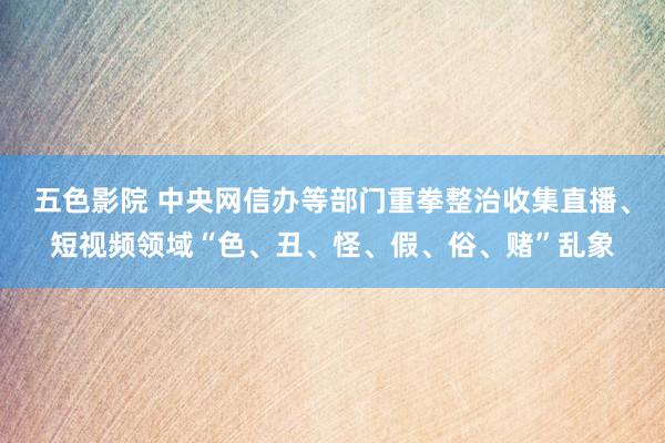 五色影院 中央网信办等部门重拳整治收集直播、短视频领域“色、丑、怪、假、俗、赌”乱象