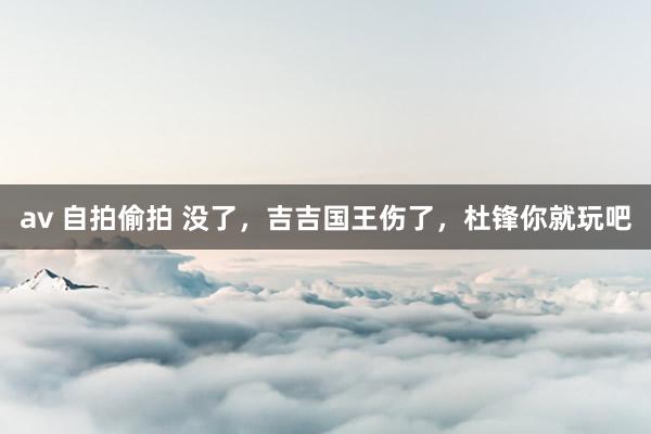 av 自拍偷拍 没了，吉吉国王伤了，杜锋你就玩吧