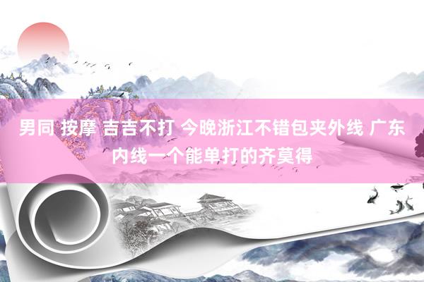 男同 按摩 吉吉不打 今晚浙江不错包夹外线 广东内线一个能单打的齐莫得