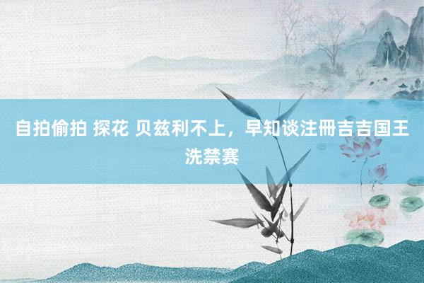 自拍偷拍 探花 贝兹利不上，早知谈注冊吉吉国王洗禁赛