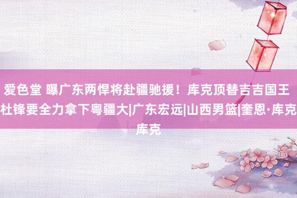 爱色堂 曝广东两悍将赴疆驰援！库克顶替吉吉国王 杜锋要全力拿下粤疆大|广东宏远|山西男篮|奎恩·库克