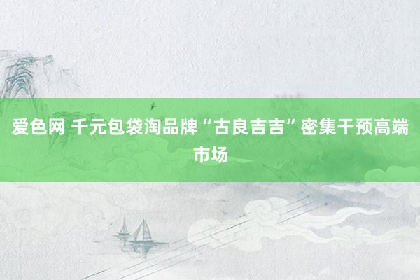 爱色网 千元包袋淘品牌“古良吉吉”密集干预高端市场