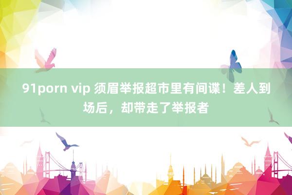 91porn vip 须眉举报超市里有间谍！差人到场后，却带走了举报者