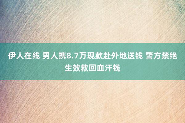 伊人在线 男人携8.7万现款赴外地送钱 警方禁绝生效救回血汗钱
