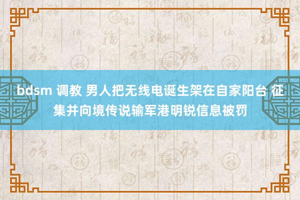 bdsm 调教 男人把无线电诞生架在自家阳台 征集并向境传说输军港明锐信息被罚