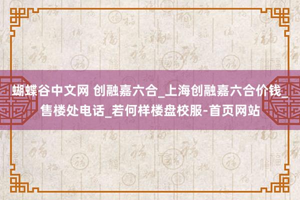 蝴蝶谷中文网 创融嘉六合_上海创融嘉六合价钱_售楼处电话_若何样楼盘校服-首页网站