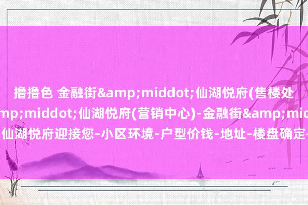 撸撸色 金融街&middot;仙湖悦府(售楼处)首页网站-金融街&middot;仙湖悦府(营销中心)-金融街&middot;仙湖悦府迎接您-小区环境-户型价钱-地址-楼盘确定-把握配套-售楼处电话-交房期间