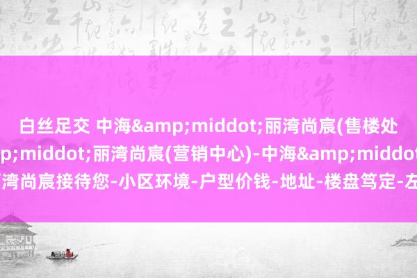 白丝足交 中海&middot;丽湾尚宸(售楼处)首页网站-中海&middot;丽湾尚宸(营销中心)-中海&middot;丽湾尚宸接待您-小区环境-户型价钱-地址-楼盘笃定-左近配套-售楼处电话-交房时代