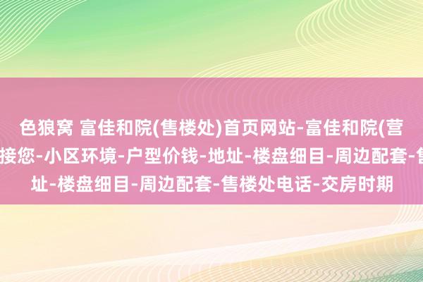 色狼窝 富佳和院(售楼处)首页网站-富佳和院(营销中心)-富佳和院迎接您-小区环境-户型价钱-地址-楼盘细目-周边配套-售楼处电话-交房时期