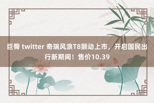 巨臀 twitter 奇瑞风浪T8颤动上市，开启国民出行新期间！售价10.39