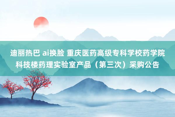 迪丽热巴 ai换脸 重庆医药高级专科学校药学院科技楼药理实验室产品（第三次）采购公告
