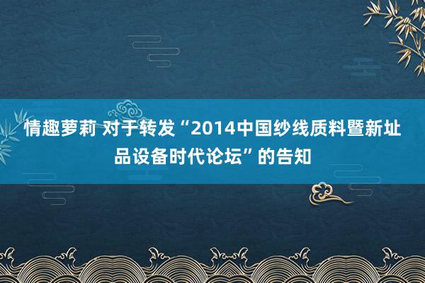 情趣萝莉 对于转发“2014中国纱线质料暨新址品设备时代论坛”的告知