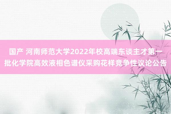 国产 河南师范大学2022年校高端东谈主才第一批化学院高效液相色谱仪采购花样竞争性议论公告
