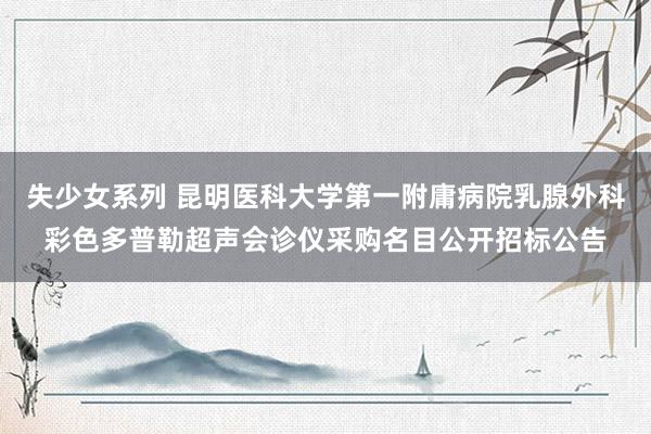 失少女系列 昆明医科大学第一附庸病院乳腺外科彩色多普勒超声会诊仪采购名目公开招标公告