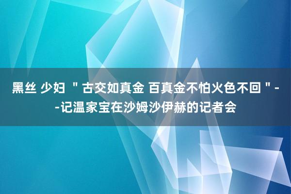 黑丝 少妇 ＂古交如真金 百真金不怕火色不回＂--记温家宝在沙姆沙伊赫的记者会
