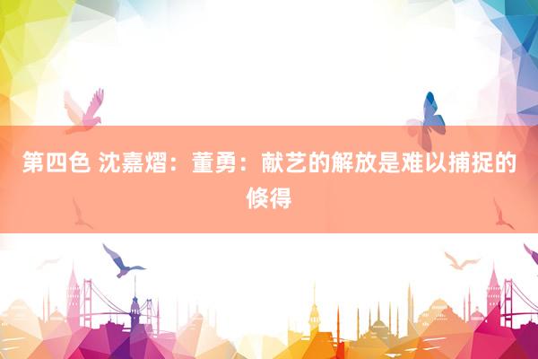 第四色 沈嘉熠：董勇：献艺的解放是难以捕捉的倏得