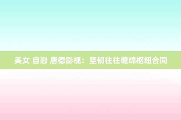 美女 自慰 唐德影视：坚韧往往缠绵枢纽合同