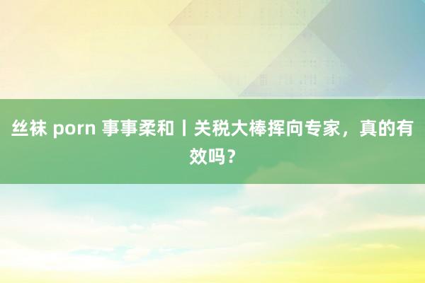 丝袜 porn 事事柔和丨关税大棒挥向专家，真的有效吗？