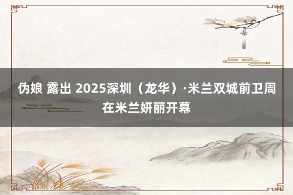 伪娘 露出 2025深圳（龙华）·米兰双城前卫周在米兰妍丽开幕