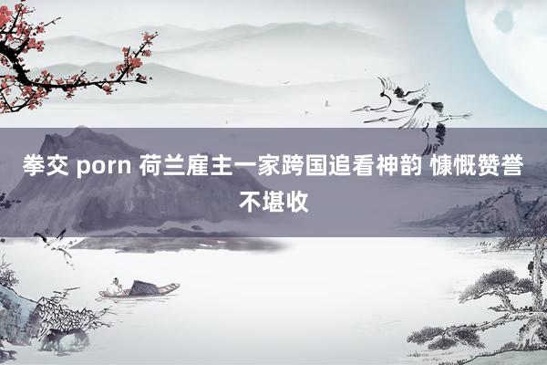 拳交 porn 荷兰雇主一家跨国追看神韵 慷慨赞誉不堪收