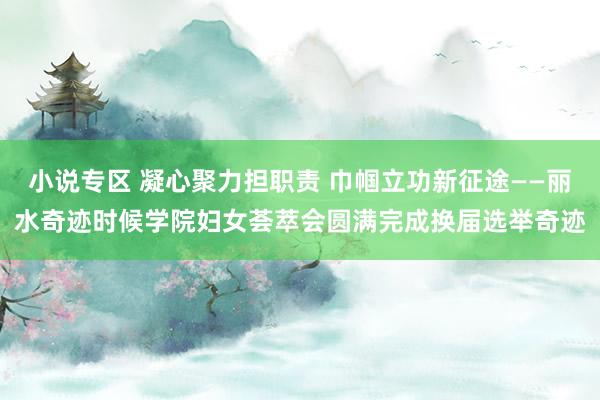小说专区 凝心聚力担职责 巾帼立功新征途——丽水奇迹时候学院妇女荟萃会圆满完成换届选举奇迹