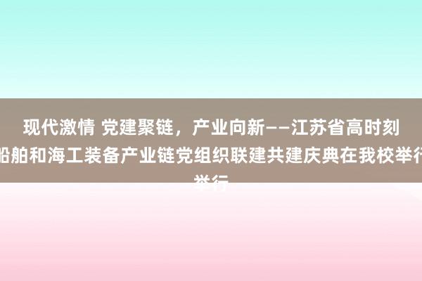 现代激情 党建聚链，产业向新——江苏省高时刻船舶和海工装备产业链党组织联建共建庆典在我校举行