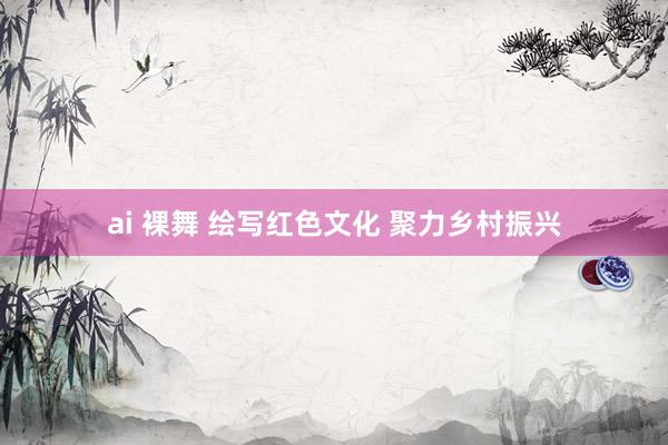 ai 裸舞 绘写红色文化 聚力乡村振兴