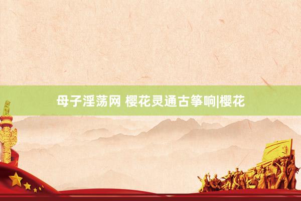 母子淫荡网 樱花灵通古筝响|樱花