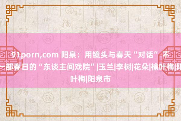 91porn,com 阳泉：用镜头与春天“对话” 不雅赏一部春日的“东谈主间戏院”|玉兰|李树|花朵|榆叶梅|阳泉市