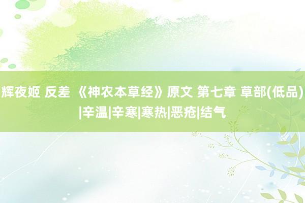 辉夜姬 反差 《神农本草经》原文 第七章 草部(低品)|辛温|辛寒|寒热|恶疮|结气