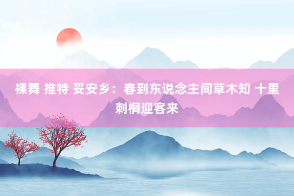 裸舞 推特 妥安乡：春到东说念主间草木知 十里刺桐迎客来