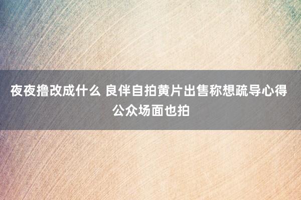 夜夜撸改成什么 良伴自拍黄片出售称想疏导心得 公众场面也拍