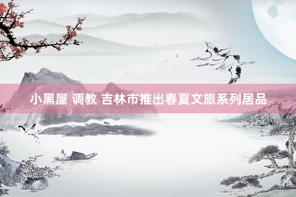 小黑屋 调教 吉林市推出春夏文旅系列居品