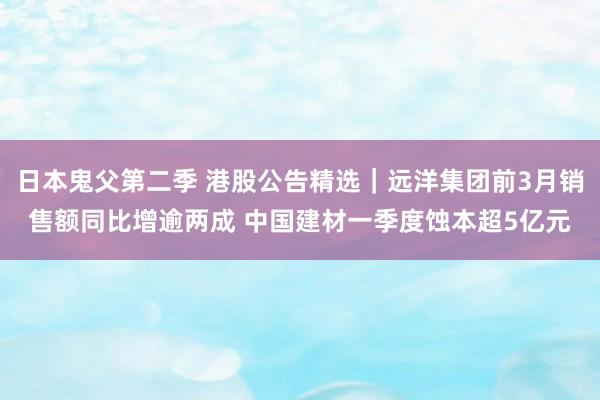 日本鬼父第二季 港股公告精选｜远洋集团前3月销售额同比增逾两成 中国建材一季度蚀本超5亿元
