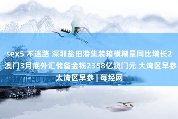 sex5 不迷路 深圳盐田港集装箱模糊量同比增长22点4%；澳门3月底外汇储备金钱2358亿澳门元 大湾区早参 | 每经网