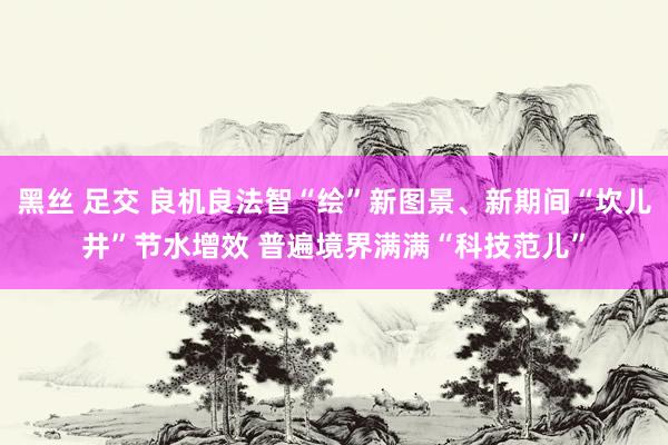 黑丝 足交 良机良法智“绘”新图景、新期间“坎儿井”节水增效 普遍境界满满“科技范儿”