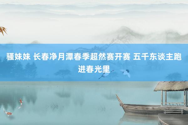 骚妹妹 长春净月潭春季超然赛开赛 五千东谈主跑进春光里