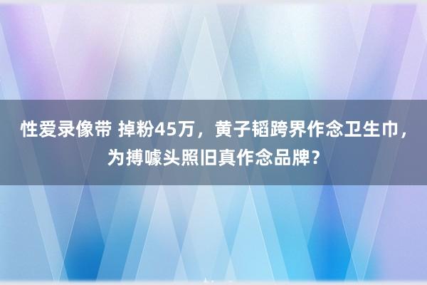 性爱录像带 掉粉45万，黄子韬跨界作念卫生巾，为搏噱头照旧真作念品牌？