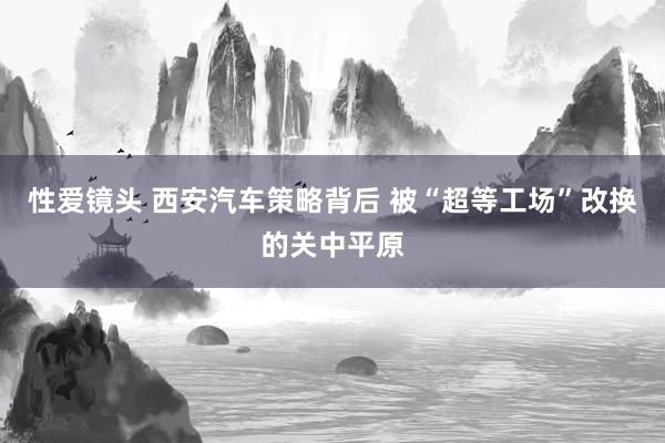 性爱镜头 西安汽车策略背后 被“超等工场”改换的关中平原