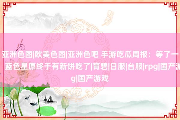 亚洲色图|欧美色图|亚洲色吧 手游吃瓜周报：等了一年，蓝色星原终于有新饼吃了|育碧|日服|台服|rpg|国产游戏