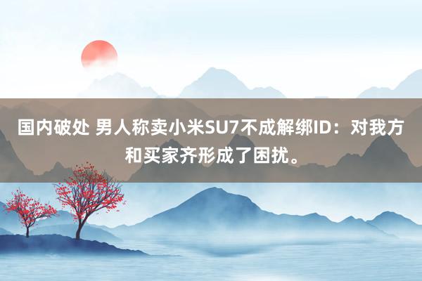 国内破处 男人称卖小米SU7不成解绑ID：对我方和买家齐形成了困扰。