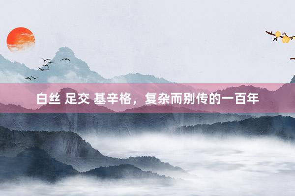 白丝 足交 基辛格，复杂而别传的一百年