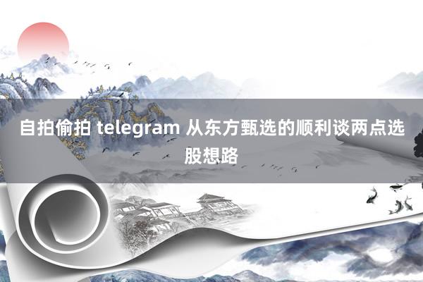 自拍偷拍 telegram 从东方甄选的顺利谈两点选股想路