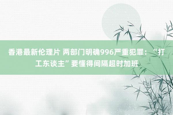 香港最新伦理片 两部门明确996严重犯罪：“打工东谈主”要懂得间隔超时加班