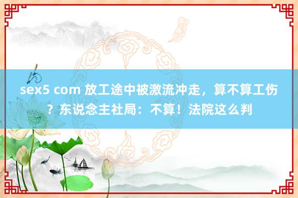 sex5 com 放工途中被激流冲走，算不算工伤？东说念主社局：不算！法院这么判