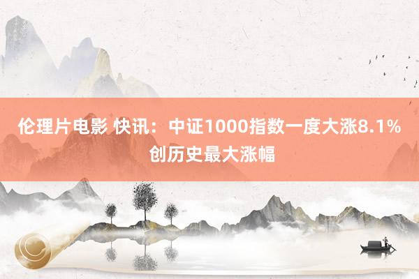 伦理片电影 快讯：中证1000指数一度大涨8.1% 创历史最大涨幅