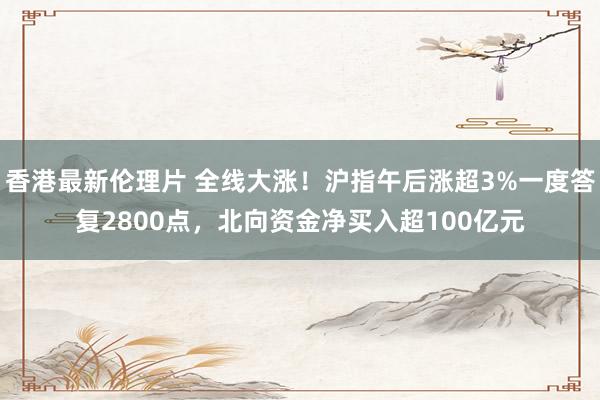 香港最新伦理片 全线大涨！沪指午后涨超3%一度答复2800点，北向资金净买入超100亿元