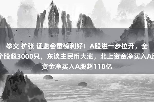拳交 扩张 证监会重磅利好！A股进一步拉升，全阛阓上升个股超3000只，东谈主民币大涨，北上资金净买入A股超110亿