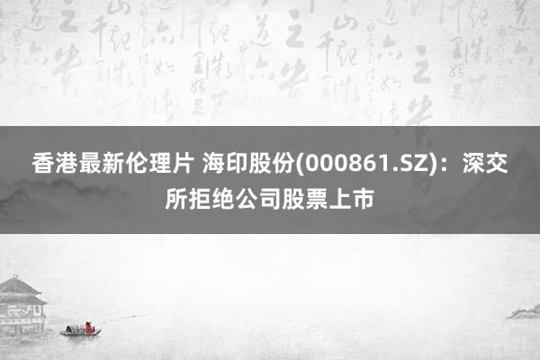 香港最新伦理片 海印股份(000861.SZ)：深交所拒绝公司股票上市